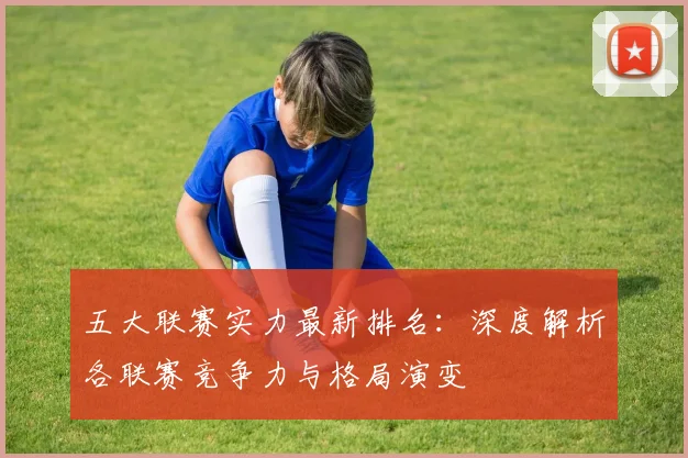 五大联赛实力最新排名：深度解析各联赛竞争力与格局演变