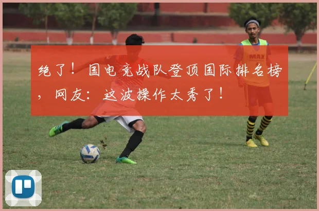 绝了!国电竞战队登顶国际排名榜,网友:这波操作太秀了!