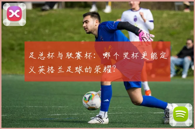 足总杯与联赛杯：哪个奖杯更能定义英格兰足球的荣耀？