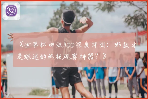 《世界杯回放App深度评测:哪款才是球迷的终极观赛神器?》