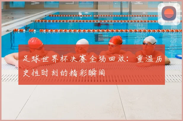 足球世界杯决赛全场回放:重温历史性时刻的精彩瞬间